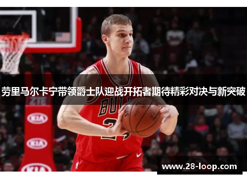 劳里马尔卡宁带领爵士队迎战开拓者期待精彩对决与新突破