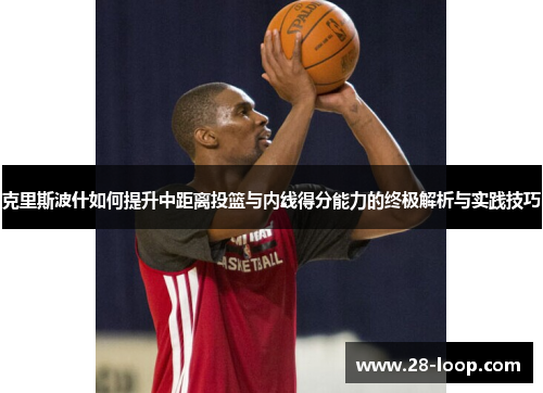 克里斯波什如何提升中距离投篮与内线得分能力的终极解析与实践技巧