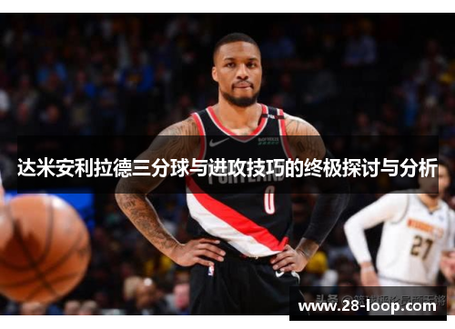 达米安利拉德三分球与进攻技巧的终极探讨与分析