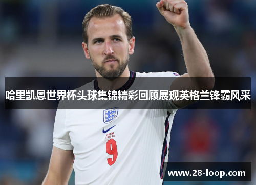 哈里凯恩世界杯头球集锦精彩回顾展现英格兰锋霸风采