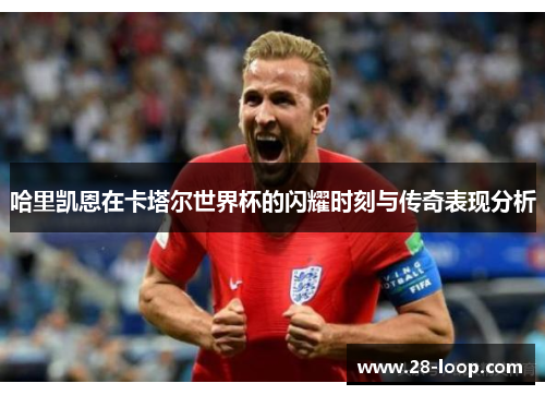 哈里凯恩在卡塔尔世界杯的闪耀时刻与传奇表现分析