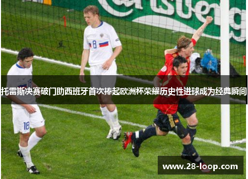 托雷斯决赛破门助西班牙首次捧起欧洲杯荣耀历史性进球成为经典瞬间