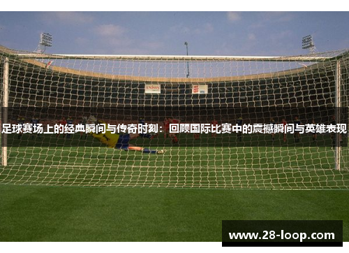 足球赛场上的经典瞬间与传奇时刻：回顾国际比赛中的震撼瞬间与英雄表现