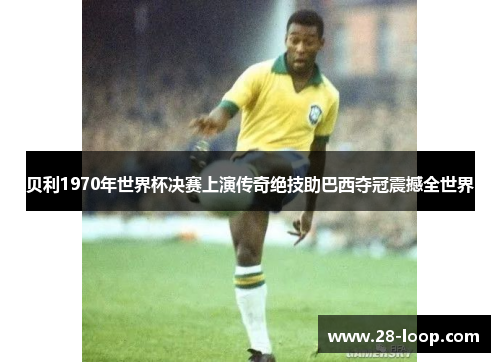 贝利1970年世界杯决赛上演传奇绝技助巴西夺冠震撼全世界
