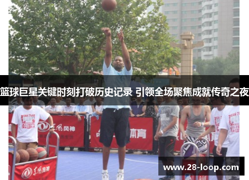 篮球巨星关键时刻打破历史记录 引领全场聚焦成就传奇之夜