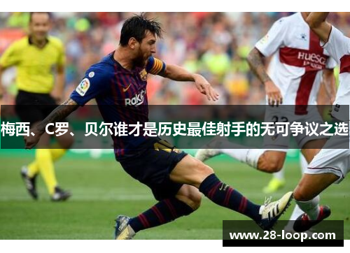 梅西、C罗、贝尔谁才是历史最佳射手的无可争议之选