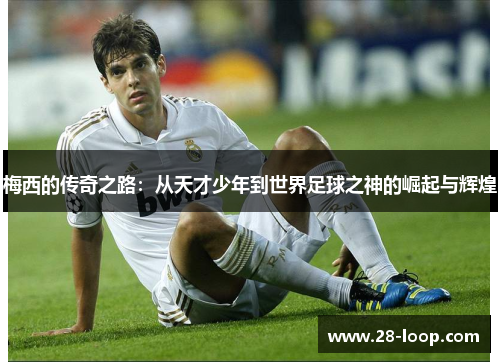 梅西的传奇之路：从天才少年到世界足球之神的崛起与辉煌