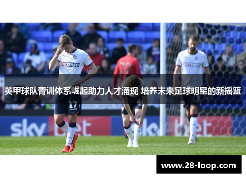英甲球队青训体系崛起助力人才涌现 培养未来足球明星的新摇篮